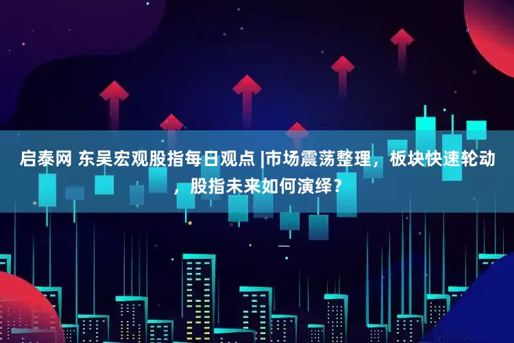 启泰网 东吴宏观股指每日观点 |市场震荡整理，板块快速轮动，股指未来如何演绎？