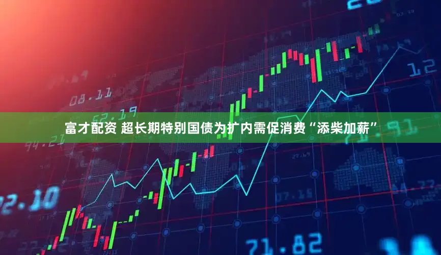 富才配资 超长期特别国债为扩内需促消费“添柴加薪”