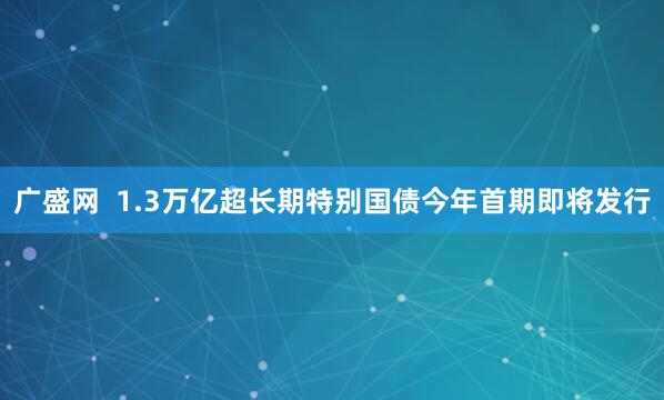 广盛网  1.3万亿超长期特别国债今年首期即将发行