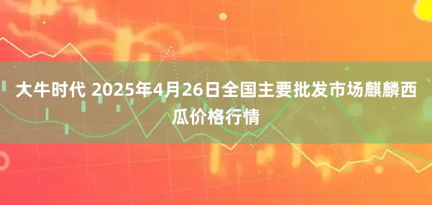 大牛时代 2025年4月26日全国主要批发市场麒麟西瓜价格行情