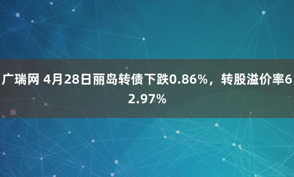 广瑞网 4月28日丽岛转债下跌0.86%，转股溢价率62.97%
