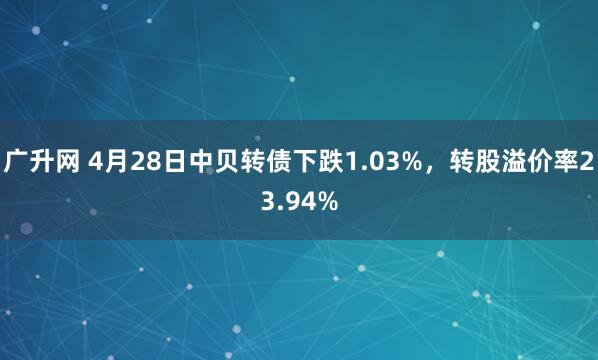广升网 4月28日中贝转债下跌1.03%，转股溢价率23.94%