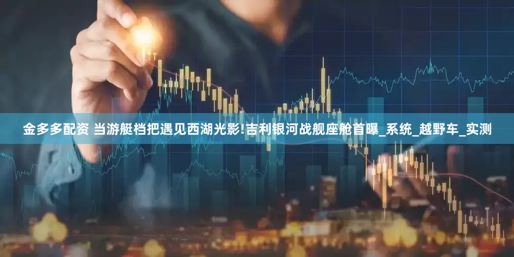 金多多配资 当游艇档把遇见西湖光影!吉利银河战舰座舱首曝_系统_越野车_实测
