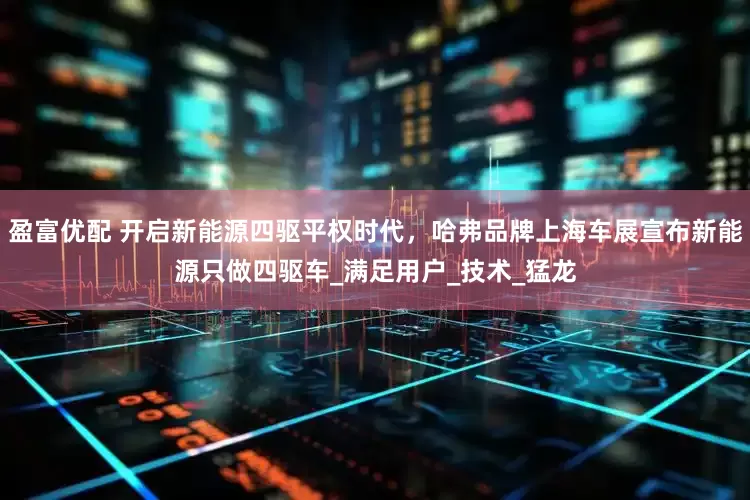 盈富优配 开启新能源四驱平权时代，哈弗品牌上海车展宣布新能源只做四驱车_满足用户_技术_猛龙