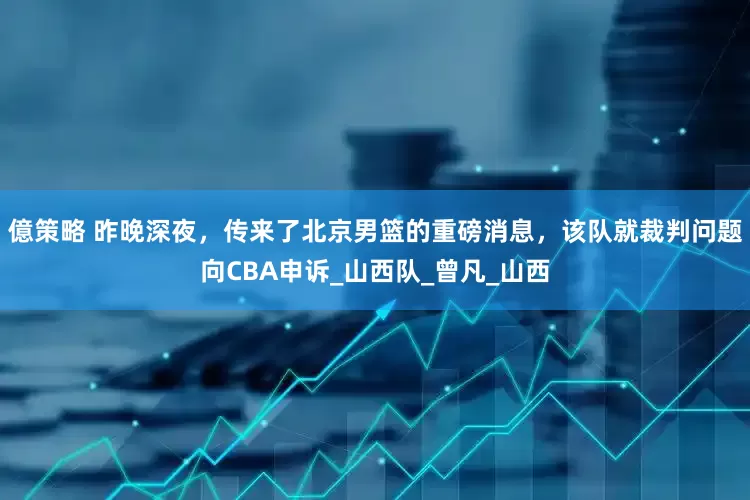 億策略 昨晚深夜，传来了北京男篮的重磅消息，该队就裁判问题向CBA申诉_山西队_曾凡_山西