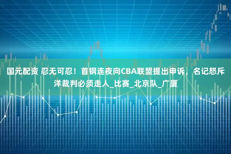 国元配资 忍无可忍！首钢连夜向CBA联盟提出申诉，名记怒斥洋裁判必须走人_比赛_北京队_广厦
