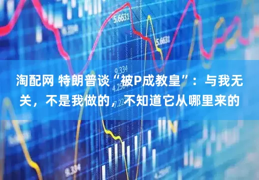 淘配网 特朗普谈“被P成教皇”：与我无关，不是我做的，不知道它从哪里来的