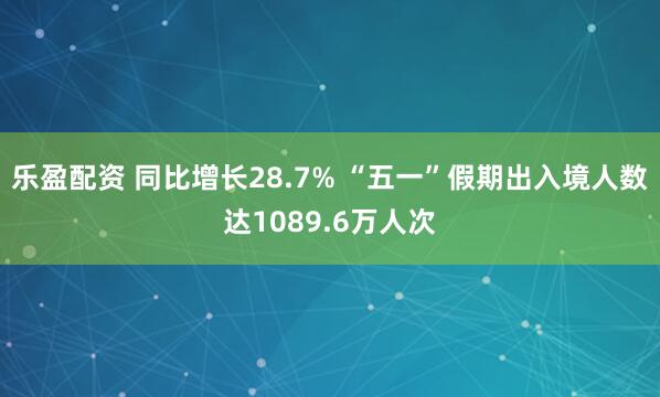乐盈配资 同比增长28.7% “五一”假期出入境人数达1089.6万人次