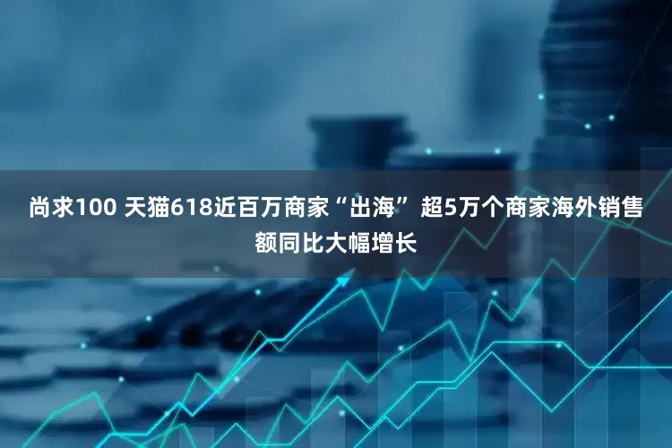 尚求100 天猫618近百万商家“出海” 超5万个商家海外销售额同比大幅增长