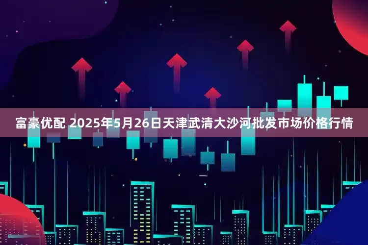 富豪优配 2025年5月26日天津武清大沙河批发市场价格行情