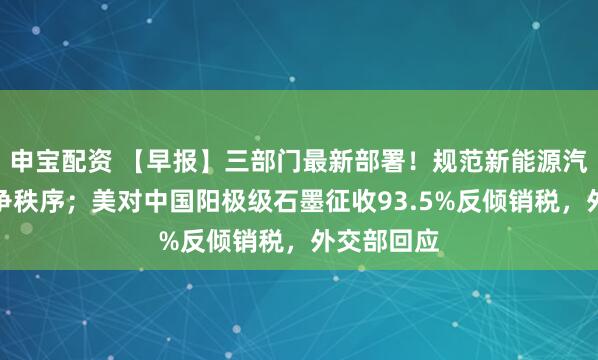 申宝配资 【早报】三部门最新部署！规范新能源汽车产业竞争秩序；美对中国阳极级石墨征收93.5%反倾销税，外交部回应
