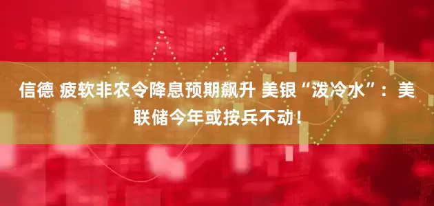 信德 疲软非农令降息预期飙升 美银“泼冷水”：美联储今年或按兵不动！