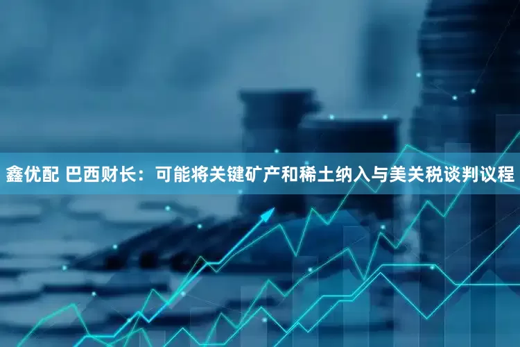 鑫优配 巴西财长：可能将关键矿产和稀土纳入与美关税谈判议程