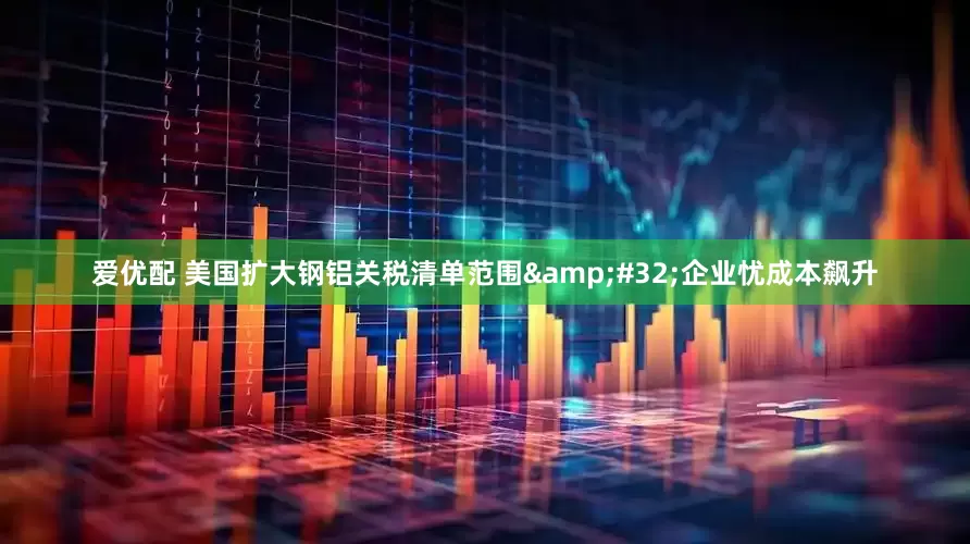 爱优配 美国扩大钢铝关税清单范围&#32;企业忧成本飙升