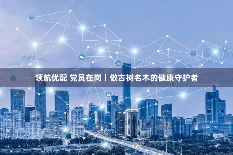 领航优配 党员在岗丨做古树名木的健康守护者