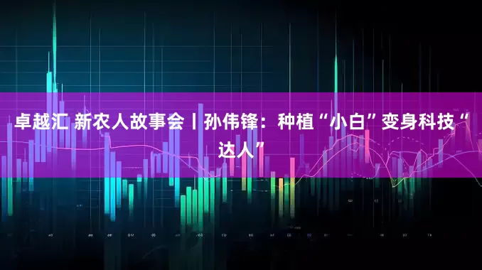 卓越汇 新农人故事会丨孙伟锋：种植“小白”变身科技“达人”