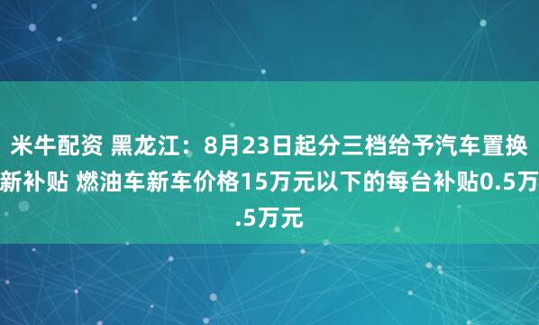 米牛配资 黑龙江：8月23日起分三档给予汽车置换更新补贴 燃油车新车价格15万元以下的每台补贴0.5万元