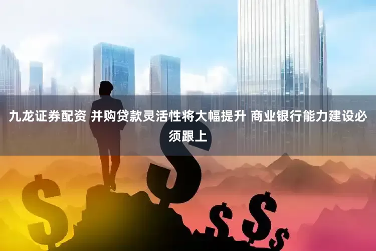 九龙证券配资 并购贷款灵活性将大幅提升 商业银行能力建设必须跟上
