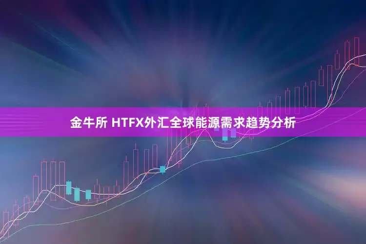 金牛所 HTFX外汇全球能源需求趋势分析