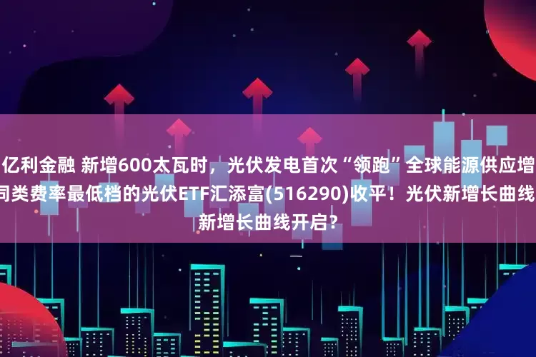 亿利金融 新增600太瓦时，光伏发电首次“领跑”全球能源供应增长！同类费率最低档的光伏ETF汇添富(516290)收平！光伏新增长曲线开启？
