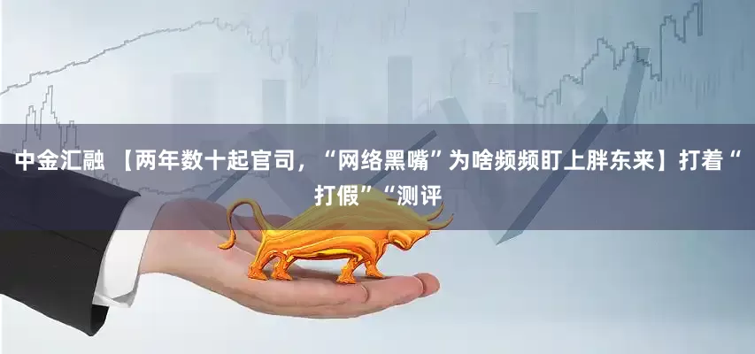 中金汇融 【两年数十起官司，“网络黑嘴”为啥频频盯上胖东来】打着“打假”“测评